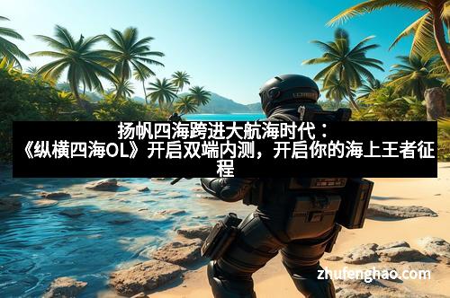 扬帆四海跨进大航海时代：《纵横四海OL》开启双端内测，开启你的海上王者征程